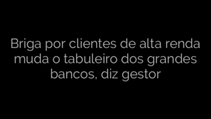 ​Briga por clientes de alta renda muda o tabuleiro dos grandes bancos, diz gestor 